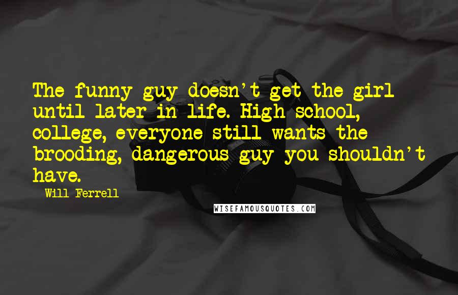 Will Ferrell Quotes: The funny guy doesn't get the girl until later in life. High school, college, everyone still wants the brooding, dangerous guy you shouldn't have.
