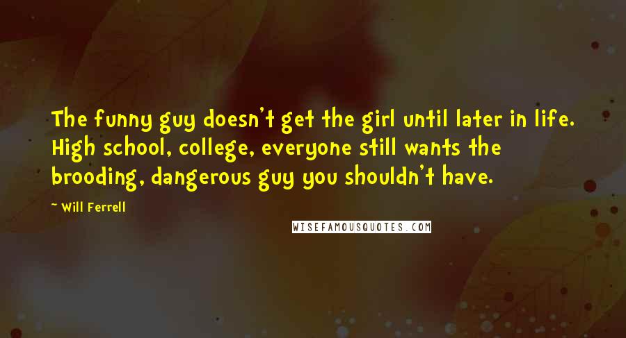 Will Ferrell Quotes: The funny guy doesn't get the girl until later in life. High school, college, everyone still wants the brooding, dangerous guy you shouldn't have.