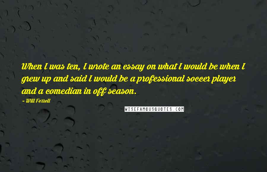 Will Ferrell Quotes: When I was ten, I wrote an essay on what I would be when I grew up and said I would be a professional soccer player and a comedian in off season.