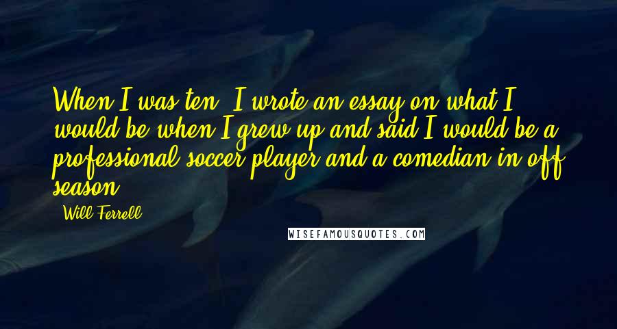 Will Ferrell Quotes: When I was ten, I wrote an essay on what I would be when I grew up and said I would be a professional soccer player and a comedian in off season.