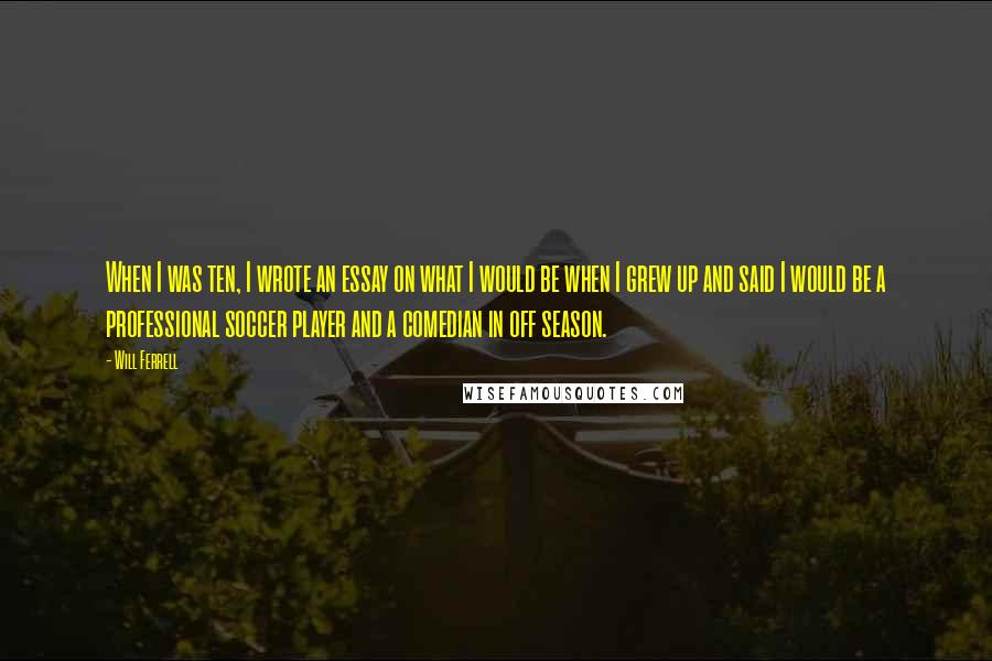 Will Ferrell Quotes: When I was ten, I wrote an essay on what I would be when I grew up and said I would be a professional soccer player and a comedian in off season.