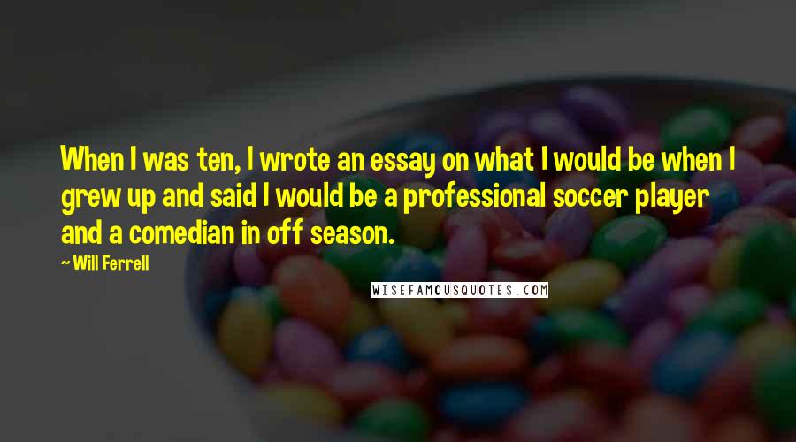 Will Ferrell Quotes: When I was ten, I wrote an essay on what I would be when I grew up and said I would be a professional soccer player and a comedian in off season.