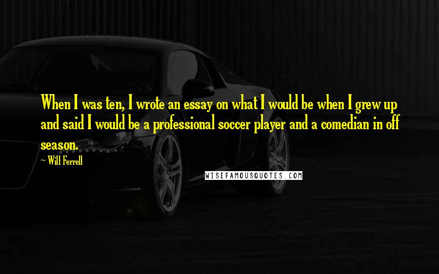 Will Ferrell Quotes: When I was ten, I wrote an essay on what I would be when I grew up and said I would be a professional soccer player and a comedian in off season.