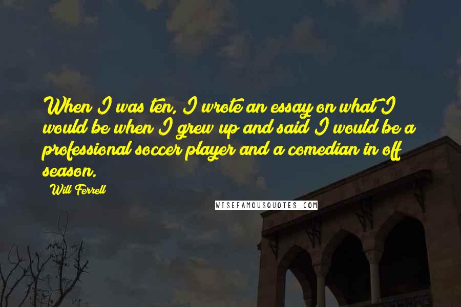 Will Ferrell Quotes: When I was ten, I wrote an essay on what I would be when I grew up and said I would be a professional soccer player and a comedian in off season.