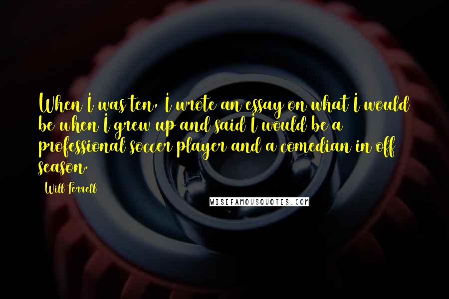 Will Ferrell Quotes: When I was ten, I wrote an essay on what I would be when I grew up and said I would be a professional soccer player and a comedian in off season.