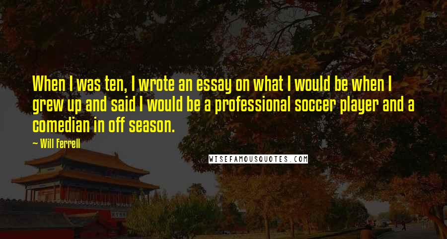 Will Ferrell Quotes: When I was ten, I wrote an essay on what I would be when I grew up and said I would be a professional soccer player and a comedian in off season.