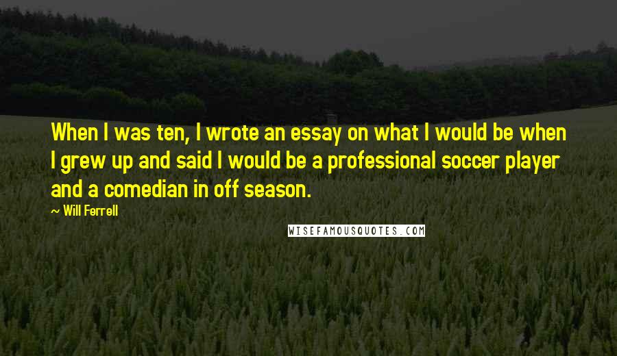 Will Ferrell Quotes: When I was ten, I wrote an essay on what I would be when I grew up and said I would be a professional soccer player and a comedian in off season.