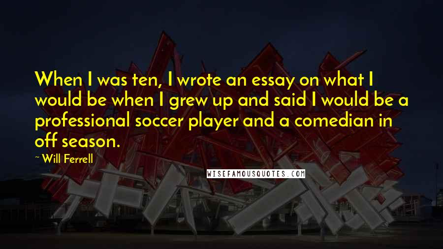 Will Ferrell Quotes: When I was ten, I wrote an essay on what I would be when I grew up and said I would be a professional soccer player and a comedian in off season.