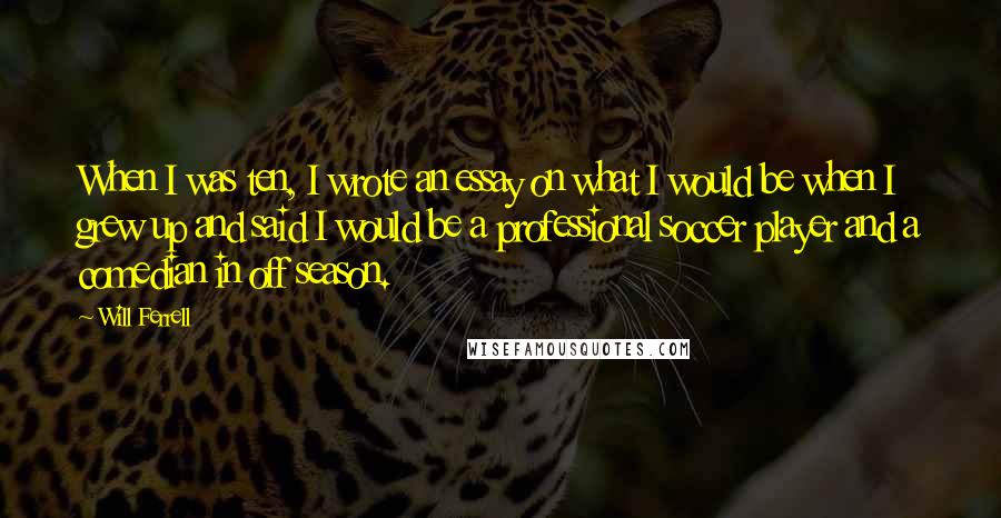 Will Ferrell Quotes: When I was ten, I wrote an essay on what I would be when I grew up and said I would be a professional soccer player and a comedian in off season.