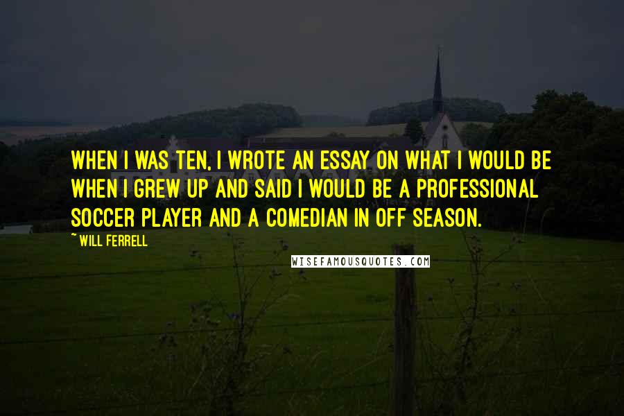 Will Ferrell Quotes: When I was ten, I wrote an essay on what I would be when I grew up and said I would be a professional soccer player and a comedian in off season.