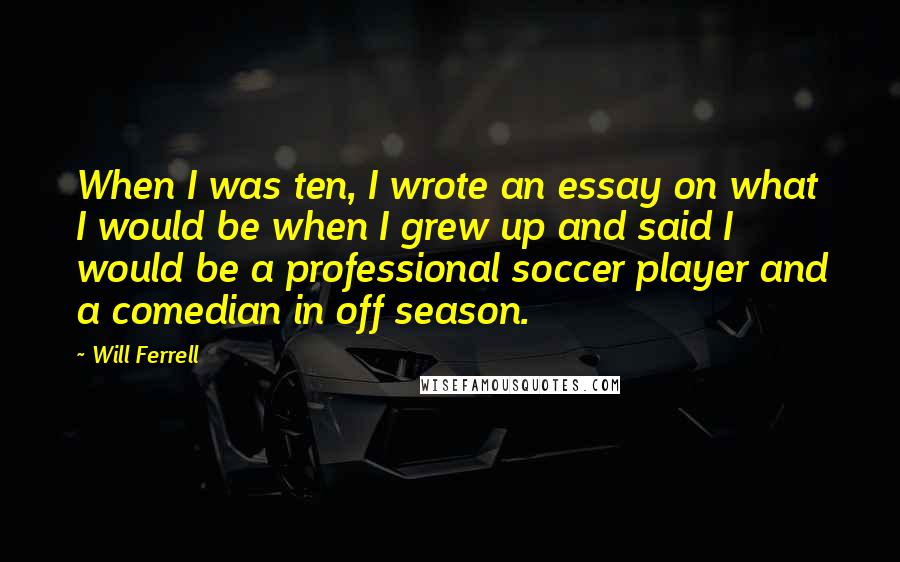 Will Ferrell Quotes: When I was ten, I wrote an essay on what I would be when I grew up and said I would be a professional soccer player and a comedian in off season.