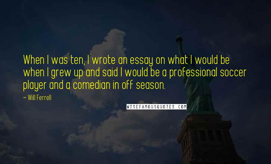 Will Ferrell Quotes: When I was ten, I wrote an essay on what I would be when I grew up and said I would be a professional soccer player and a comedian in off season.