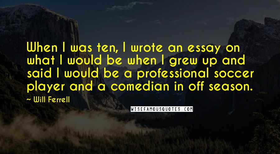 Will Ferrell Quotes: When I was ten, I wrote an essay on what I would be when I grew up and said I would be a professional soccer player and a comedian in off season.