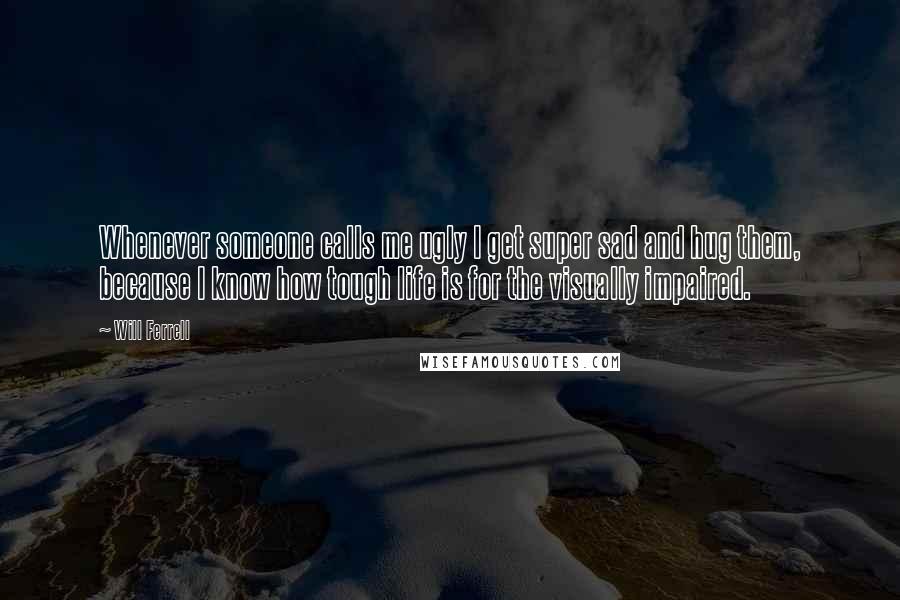 Will Ferrell Quotes: Whenever someone calls me ugly I get super sad and hug them, because I know how tough life is for the visually impaired.