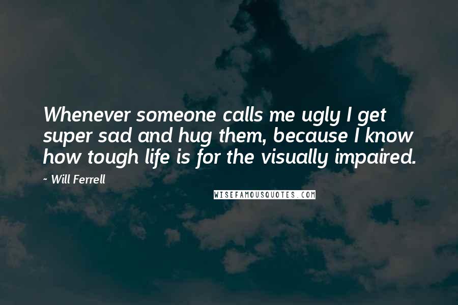 Will Ferrell Quotes: Whenever someone calls me ugly I get super sad and hug them, because I know how tough life is for the visually impaired.