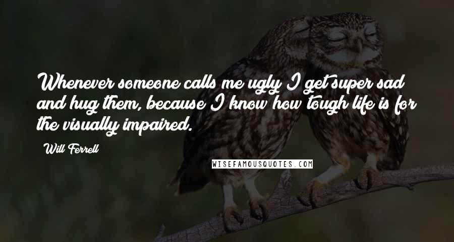 Will Ferrell Quotes: Whenever someone calls me ugly I get super sad and hug them, because I know how tough life is for the visually impaired.