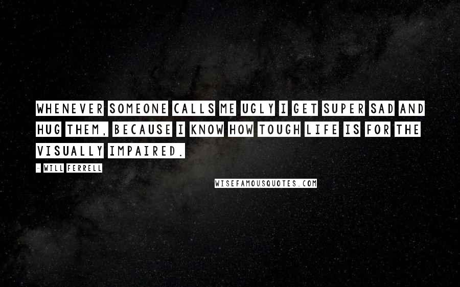 Will Ferrell Quotes: Whenever someone calls me ugly I get super sad and hug them, because I know how tough life is for the visually impaired.