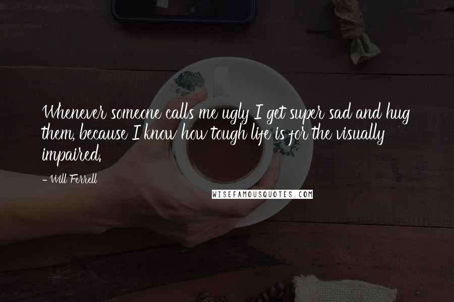 Will Ferrell Quotes: Whenever someone calls me ugly I get super sad and hug them, because I know how tough life is for the visually impaired.