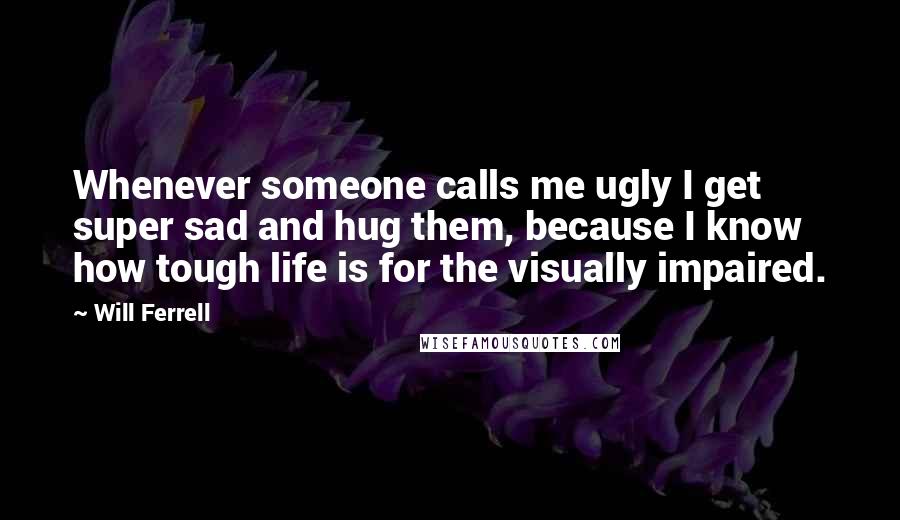 Will Ferrell Quotes: Whenever someone calls me ugly I get super sad and hug them, because I know how tough life is for the visually impaired.