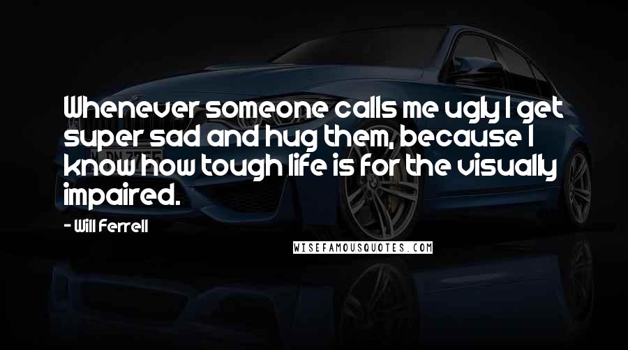 Will Ferrell Quotes: Whenever someone calls me ugly I get super sad and hug them, because I know how tough life is for the visually impaired.