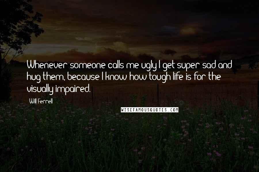 Will Ferrell Quotes: Whenever someone calls me ugly I get super sad and hug them, because I know how tough life is for the visually impaired.