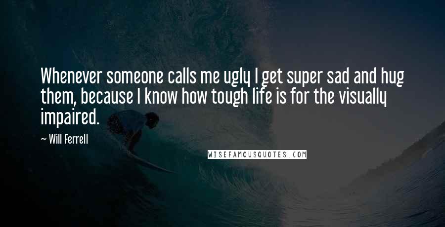 Will Ferrell Quotes: Whenever someone calls me ugly I get super sad and hug them, because I know how tough life is for the visually impaired.