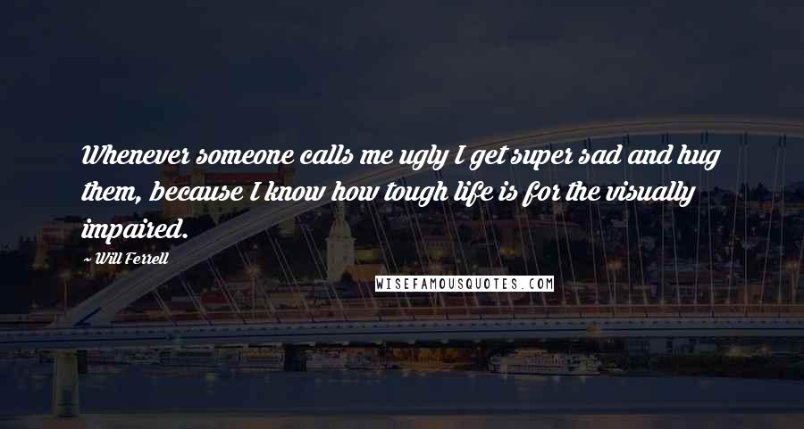 Will Ferrell Quotes: Whenever someone calls me ugly I get super sad and hug them, because I know how tough life is for the visually impaired.