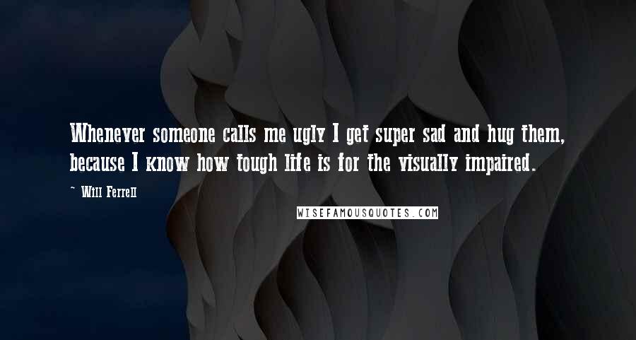 Will Ferrell Quotes: Whenever someone calls me ugly I get super sad and hug them, because I know how tough life is for the visually impaired.