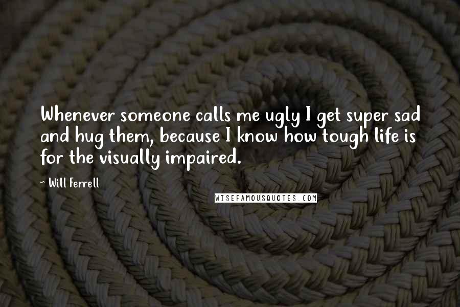 Will Ferrell Quotes: Whenever someone calls me ugly I get super sad and hug them, because I know how tough life is for the visually impaired.