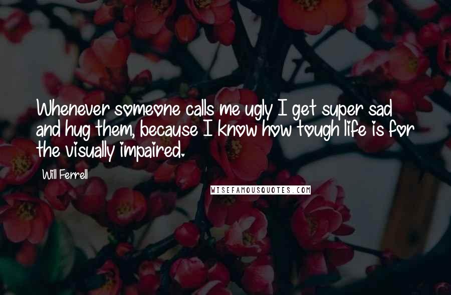 Will Ferrell Quotes: Whenever someone calls me ugly I get super sad and hug them, because I know how tough life is for the visually impaired.