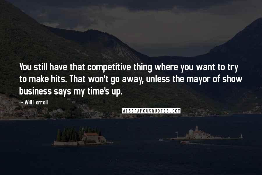 Will Ferrell Quotes: You still have that competitive thing where you want to try to make hits. That won't go away, unless the mayor of show business says my time's up.