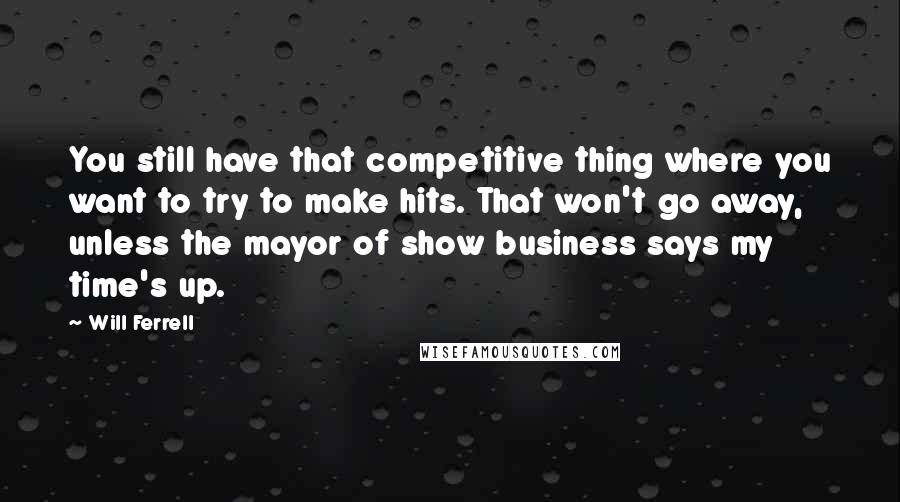 Will Ferrell Quotes: You still have that competitive thing where you want to try to make hits. That won't go away, unless the mayor of show business says my time's up.