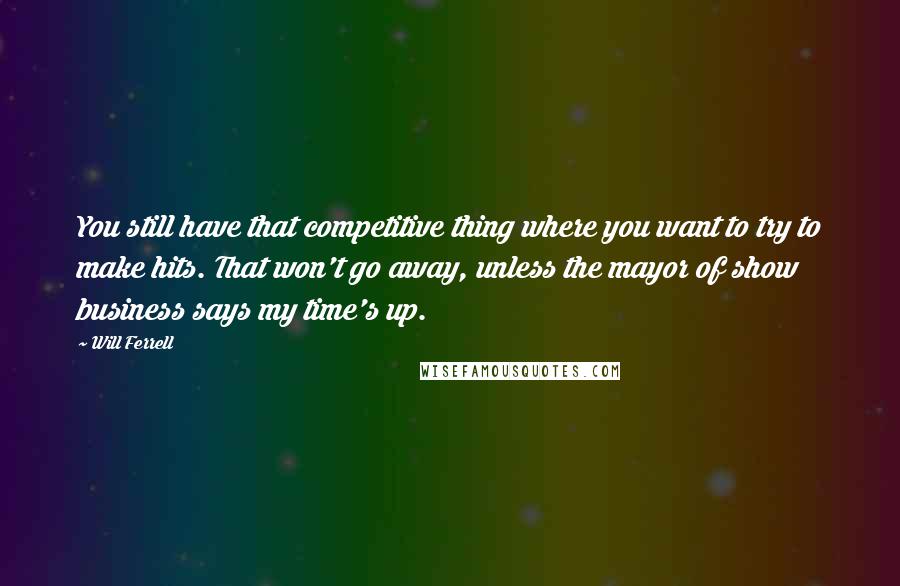 Will Ferrell Quotes: You still have that competitive thing where you want to try to make hits. That won't go away, unless the mayor of show business says my time's up.