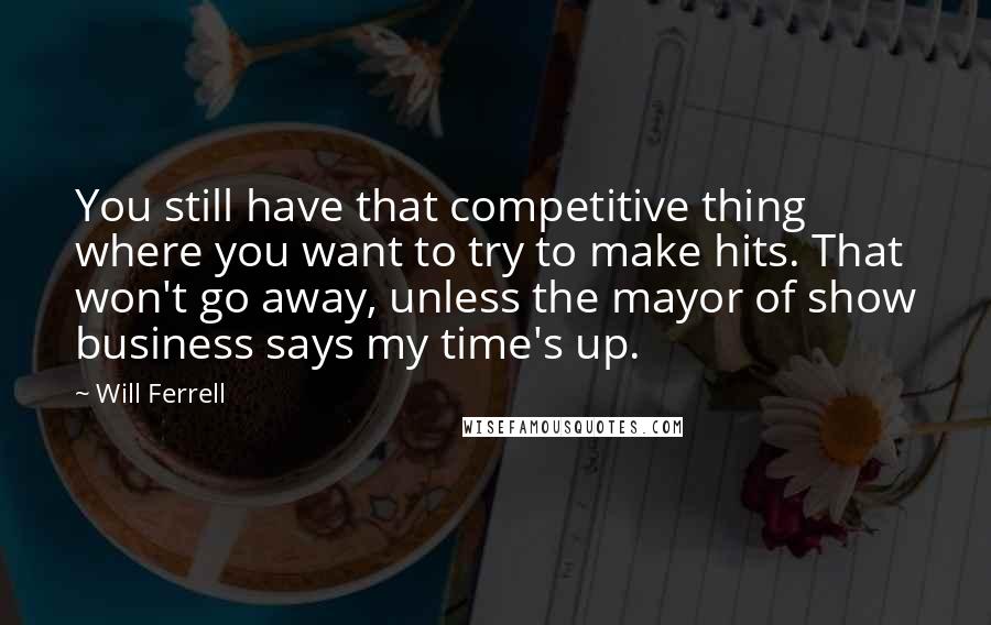 Will Ferrell Quotes: You still have that competitive thing where you want to try to make hits. That won't go away, unless the mayor of show business says my time's up.