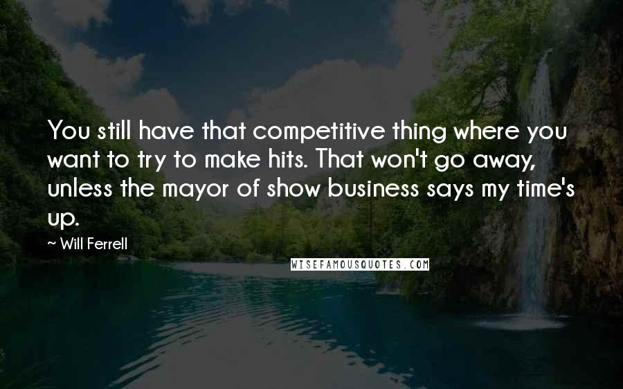 Will Ferrell Quotes: You still have that competitive thing where you want to try to make hits. That won't go away, unless the mayor of show business says my time's up.