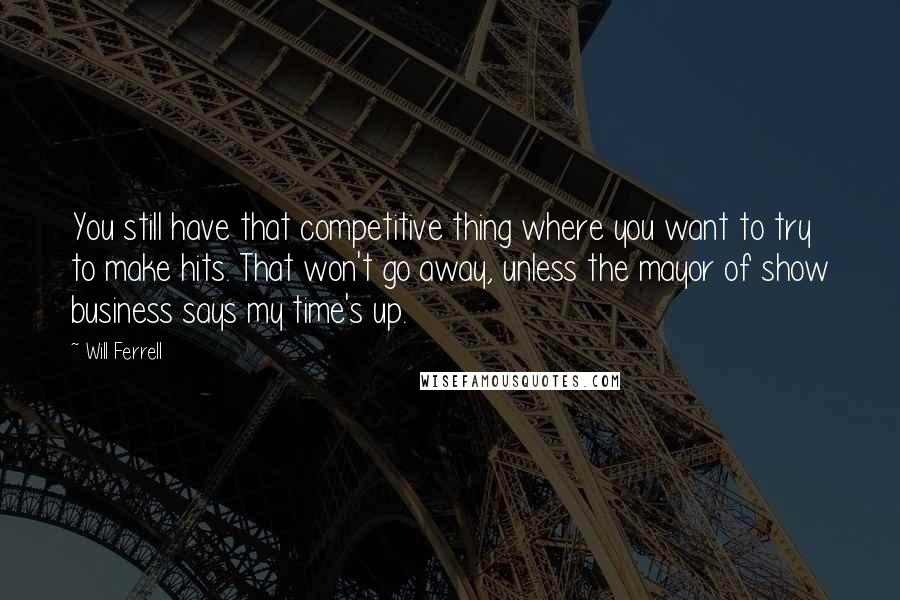 Will Ferrell Quotes: You still have that competitive thing where you want to try to make hits. That won't go away, unless the mayor of show business says my time's up.