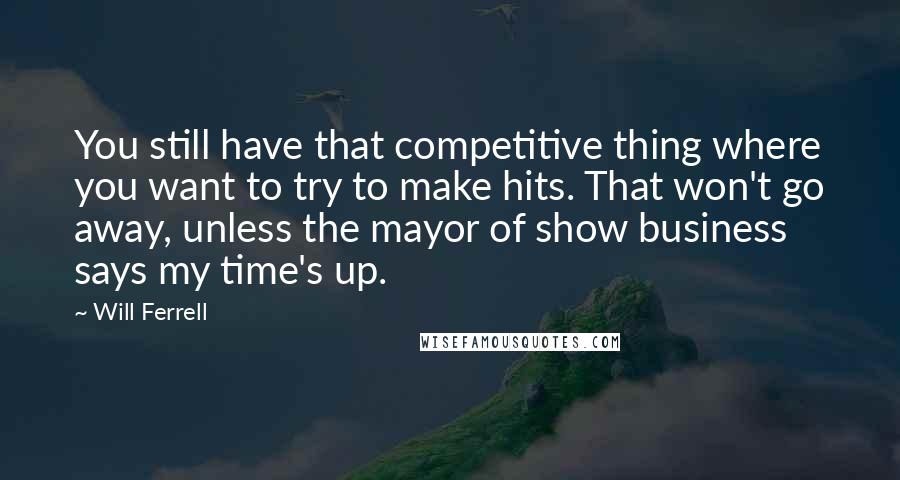 Will Ferrell Quotes: You still have that competitive thing where you want to try to make hits. That won't go away, unless the mayor of show business says my time's up.