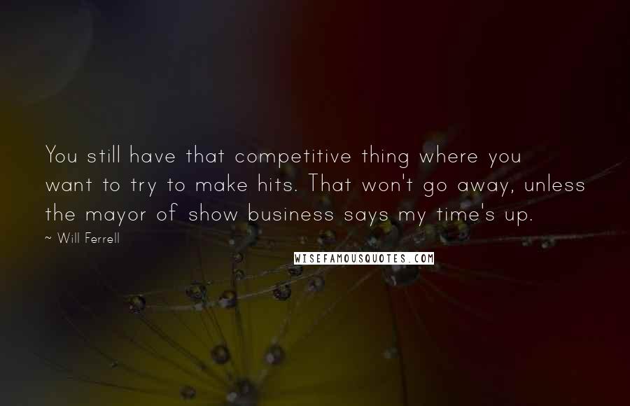 Will Ferrell Quotes: You still have that competitive thing where you want to try to make hits. That won't go away, unless the mayor of show business says my time's up.