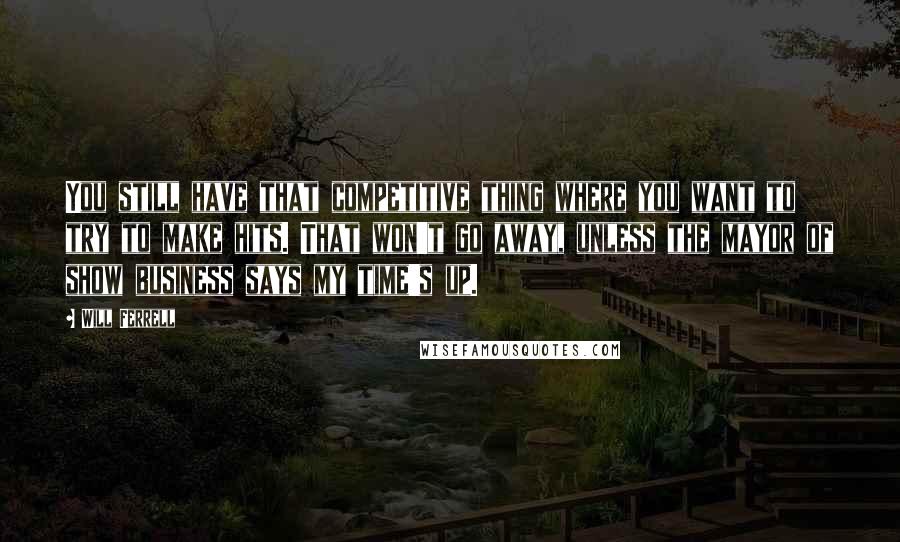 Will Ferrell Quotes: You still have that competitive thing where you want to try to make hits. That won't go away, unless the mayor of show business says my time's up.