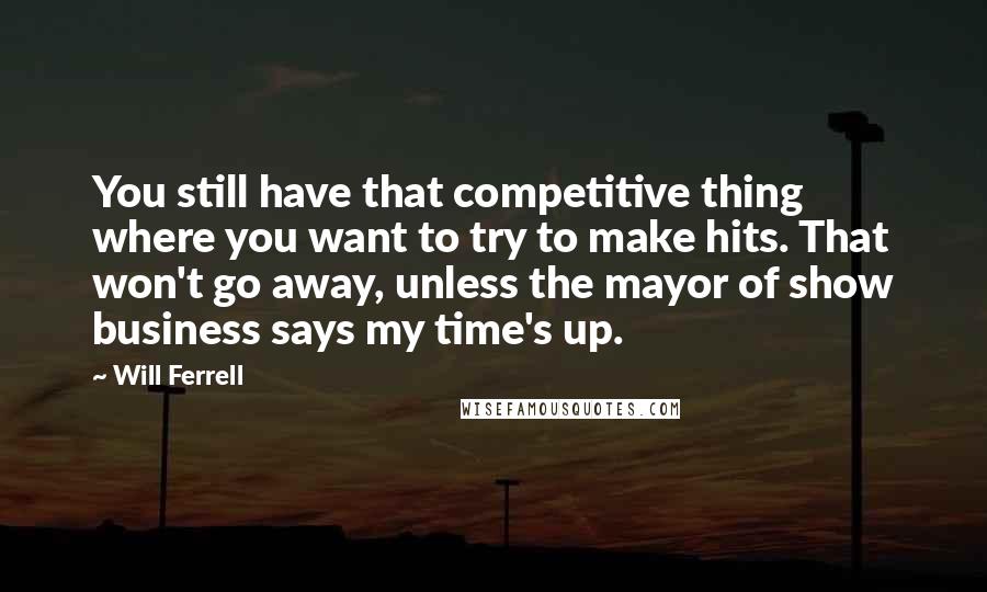 Will Ferrell Quotes: You still have that competitive thing where you want to try to make hits. That won't go away, unless the mayor of show business says my time's up.