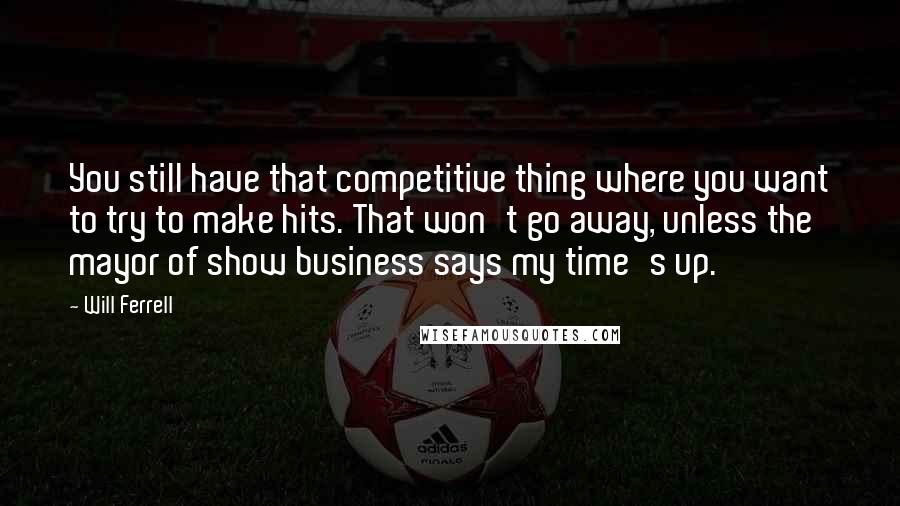 Will Ferrell Quotes: You still have that competitive thing where you want to try to make hits. That won't go away, unless the mayor of show business says my time's up.