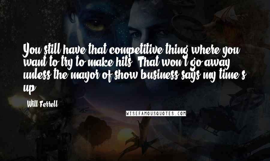 Will Ferrell Quotes: You still have that competitive thing where you want to try to make hits. That won't go away, unless the mayor of show business says my time's up.