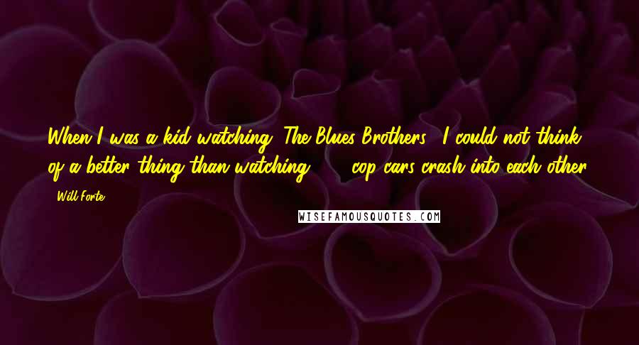 Will Forte Quotes: When I was a kid watching "The Blues Brothers," I could not think of a better thing than watching 300 cop cars crash into each other.