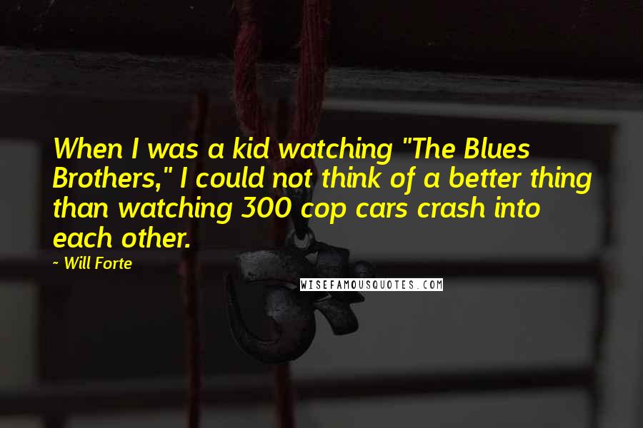 Will Forte Quotes: When I was a kid watching "The Blues Brothers," I could not think of a better thing than watching 300 cop cars crash into each other.