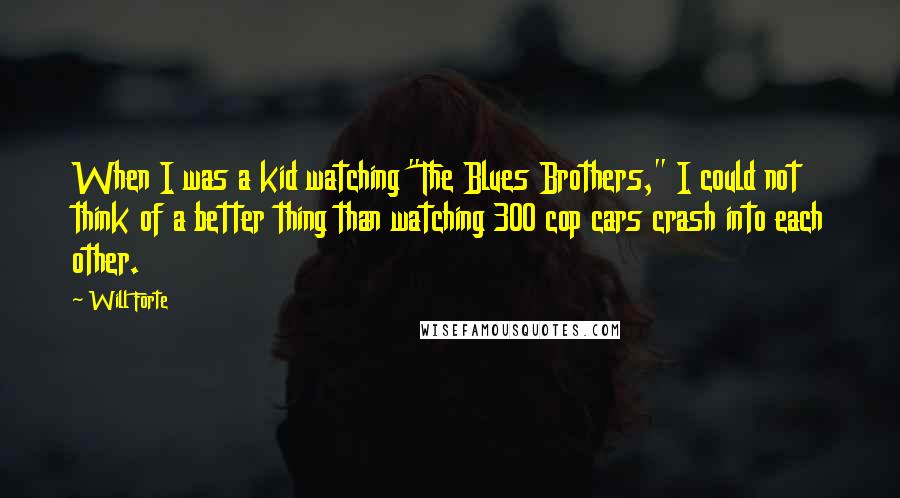 Will Forte Quotes: When I was a kid watching "The Blues Brothers," I could not think of a better thing than watching 300 cop cars crash into each other.