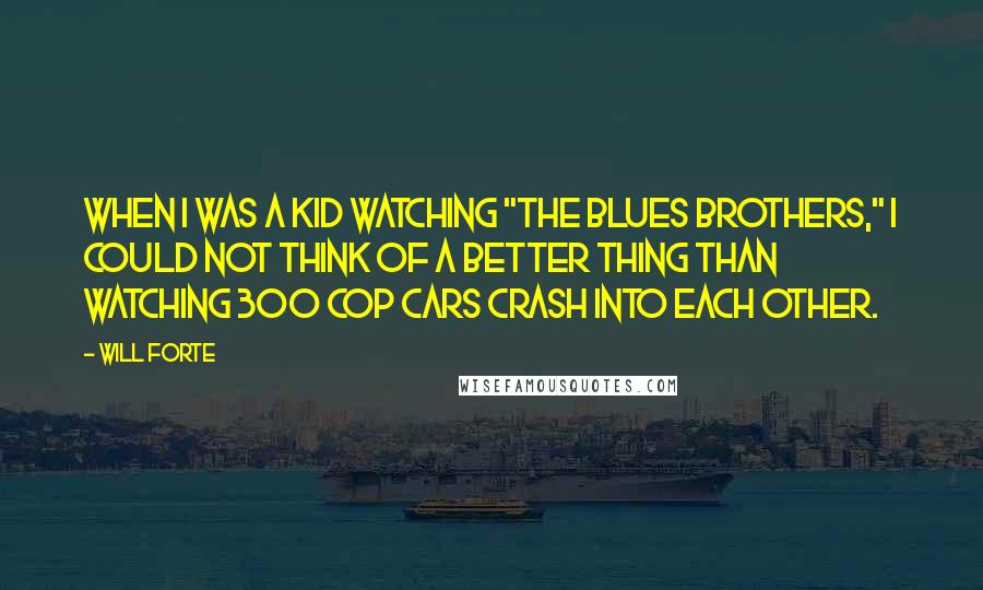 Will Forte Quotes: When I was a kid watching "The Blues Brothers," I could not think of a better thing than watching 300 cop cars crash into each other.
