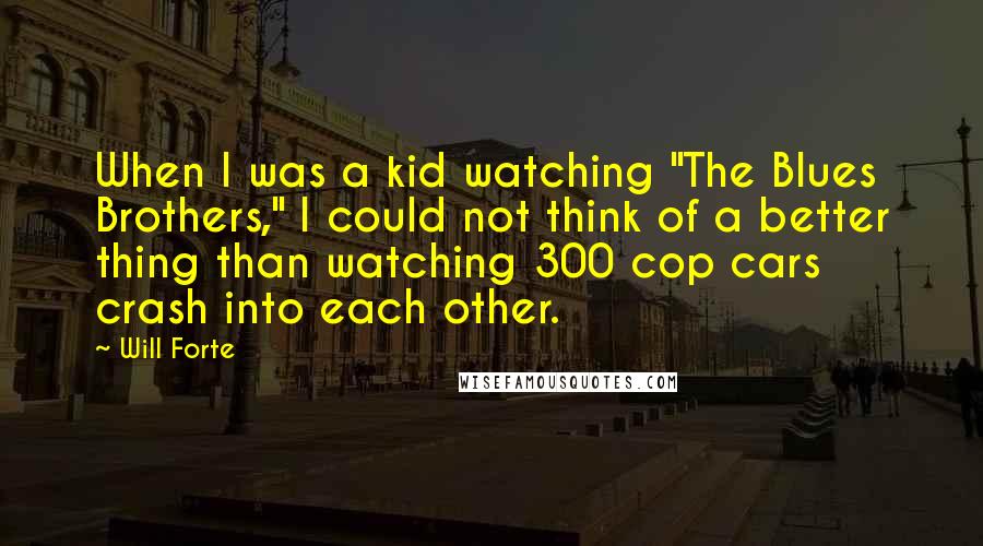 Will Forte Quotes: When I was a kid watching "The Blues Brothers," I could not think of a better thing than watching 300 cop cars crash into each other.