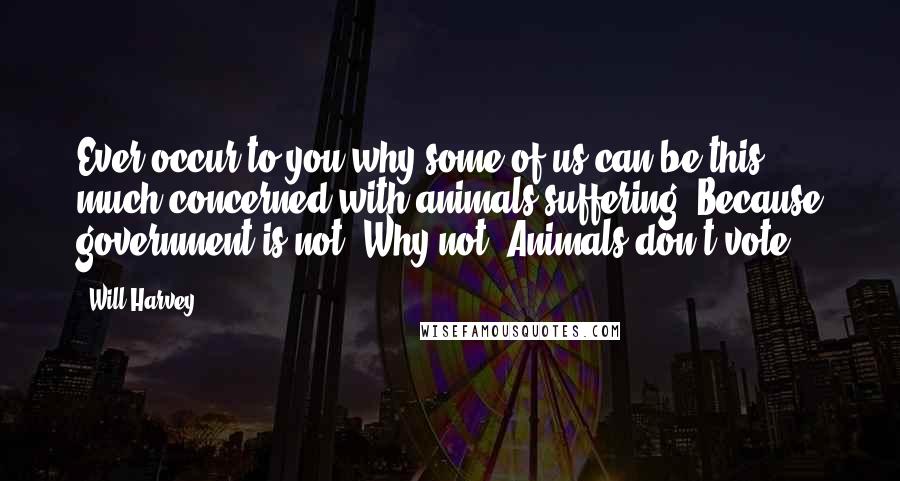 Will Harvey Quotes: Ever occur to you why some of us can be this much concerned with animals suffering? Because government is not. Why not? Animals don't vote.