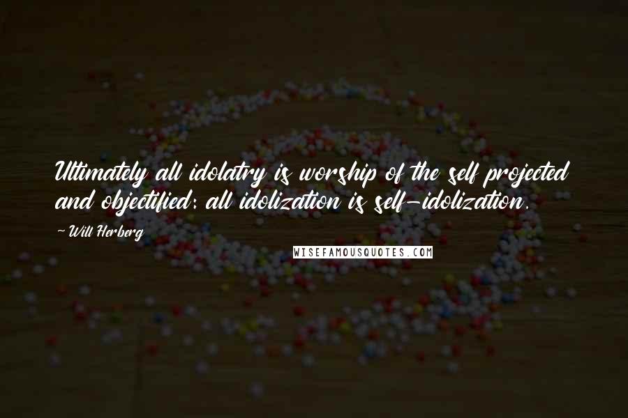 Will Herberg Quotes: Ultimately all idolatry is worship of the self projected and objectified: all idolization is self-idolization.