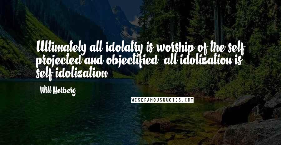 Will Herberg Quotes: Ultimately all idolatry is worship of the self projected and objectified: all idolization is self-idolization.